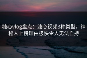 糖心vlog盘点：溏心视频3种类型，神秘人上榜理由极快令人无法自持