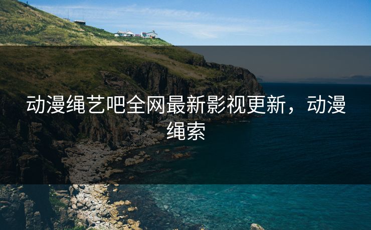 动漫绳艺吧全网最新影视更新，动漫绳索