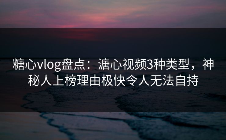 糖心vlog盘点：溏心视频3种类型，神秘人上榜理由极快令人无法自持