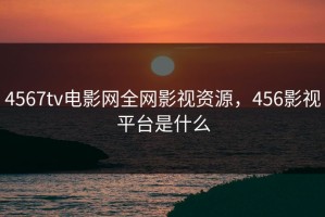 4567tv电影网全网影视资源，456影视平台是什么
