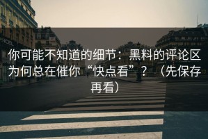 你可能不知道的细节：黑料的评论区为何总在催你“快点看”？（先保存再看）