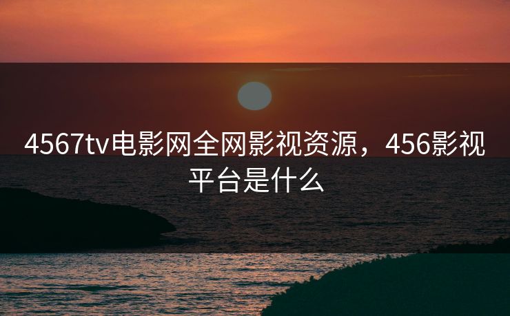 4567tv电影网全网影视资源，456影视平台是什么