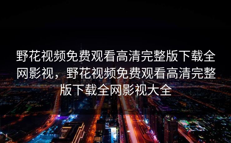 野花视频免费观看高清完整版下载全网影视,野花视频免费观看高清完整版下载全网影视大全 野花视频免费观看高清完整版下载全网影视,野花视频免费观看高清完整版下载全网影视大全