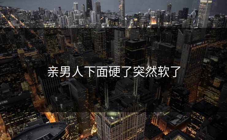亲男人下面硬了突然软了 亲男人下面硬了突然软了