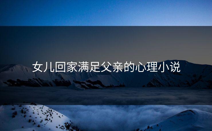 女儿回家满足父亲的心理小说 女儿回家满足父亲的心理小说